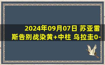 2024年09月07日 苏亚雷斯告别战染黄+中柱 乌拉圭0-0巴拉圭仍居南美世预赛第二